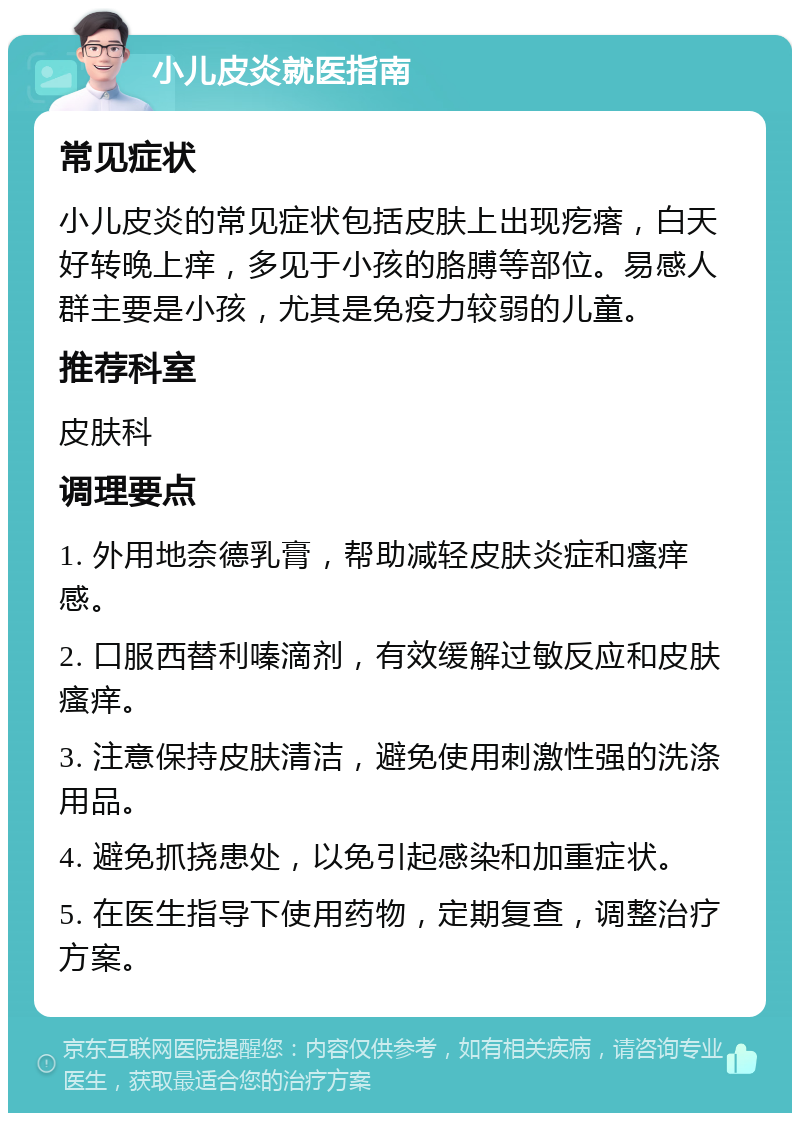 小儿皮炎就医指南 常见症状 小儿皮炎的常见症状包括皮肤上出现疙瘩，白天好转晚上痒，多见于小孩的胳膊等部位。易感人群主要是小孩，尤其是免疫力较弱的儿童。 推荐科室 皮肤科 调理要点 1. 外用地奈德乳膏，帮助减轻皮肤炎症和瘙痒感。 2. 口服西替利嗪滴剂，有效缓解过敏反应和皮肤瘙痒。 3. 注意保持皮肤清洁，避免使用刺激性强的洗涤用品。 4. 避免抓挠患处，以免引起感染和加重症状。 5. 在医生指导下使用药物，定期复查，调整治疗方案。