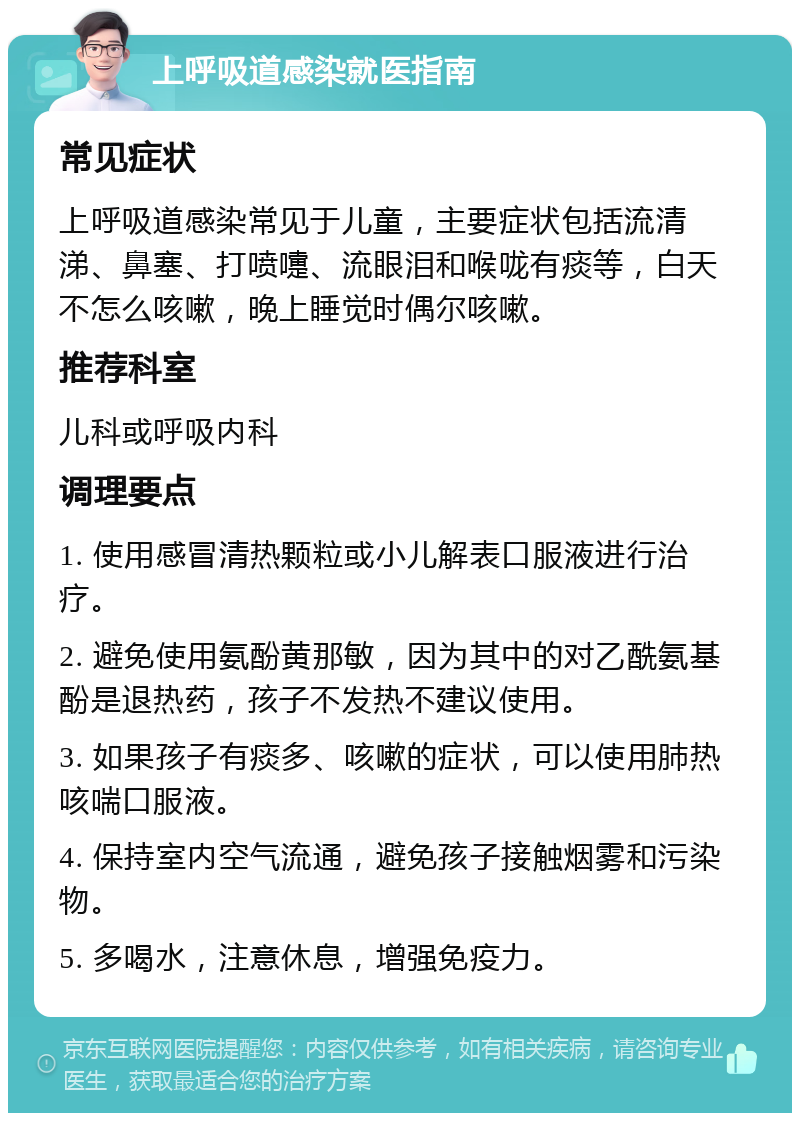 上呼吸道感染就医指南 常见症状 上呼吸道感染常见于儿童，主要症状包括流清涕、鼻塞、打喷嚏、流眼泪和喉咙有痰等，白天不怎么咳嗽，晚上睡觉时偶尔咳嗽。 推荐科室 儿科或呼吸内科 调理要点 1. 使用感冒清热颗粒或小儿解表口服液进行治疗。 2. 避免使用氨酚黄那敏，因为其中的对乙酰氨基酚是退热药，孩子不发热不建议使用。 3. 如果孩子有痰多、咳嗽的症状，可以使用肺热咳喘口服液。 4. 保持室内空气流通，避免孩子接触烟雾和污染物。 5. 多喝水，注意休息，增强免疫力。