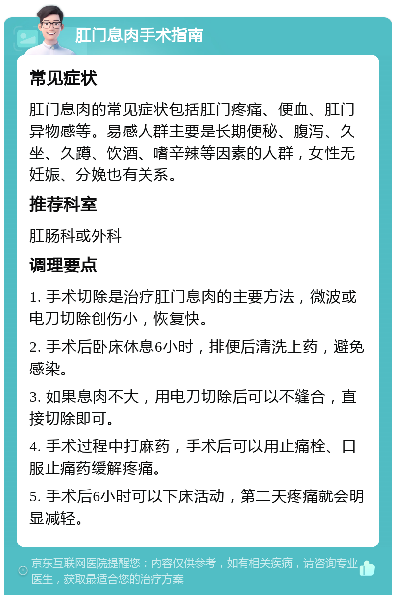 肛门息肉手术指南 常见症状 肛门息肉的常见症状包括肛门疼痛、便血、肛门异物感等。易感人群主要是长期便秘、腹泻、久坐、久蹲、饮酒、嗜辛辣等因素的人群，女性无妊娠、分娩也有关系。 推荐科室 肛肠科或外科 调理要点 1. 手术切除是治疗肛门息肉的主要方法，微波或电刀切除创伤小，恢复快。 2. 手术后卧床休息6小时，排便后清洗上药，避免感染。 3. 如果息肉不大，用电刀切除后可以不缝合，直接切除即可。 4. 手术过程中打麻药，手术后可以用止痛栓、口服止痛药缓解疼痛。 5. 手术后6小时可以下床活动，第二天疼痛就会明显减轻。