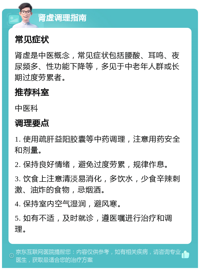 肾虚调理指南 常见症状 肾虚是中医概念，常见症状包括腰酸、耳鸣、夜尿频多、性功能下降等，多见于中老年人群或长期过度劳累者。 推荐科室 中医科 调理要点 1. 使用疏肝益阳胶囊等中药调理，注意用药安全和剂量。 2. 保持良好情绪，避免过度劳累，规律作息。 3. 饮食上注意清淡易消化，多饮水，少食辛辣刺激、油炸的食物，忌烟酒。 4. 保持室内空气湿润，避风寒。 5. 如有不适，及时就诊，遵医嘱进行治疗和调理。