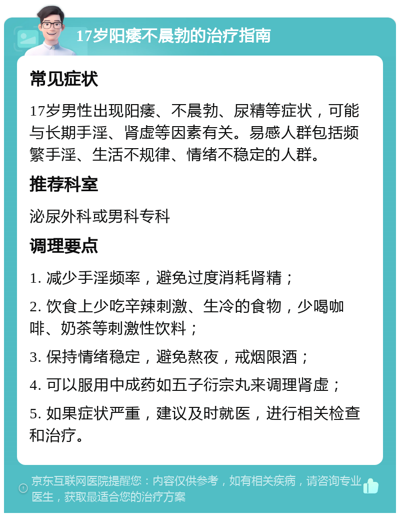 17岁阳痿不晨勃的治疗指南 常见症状 17岁男性出现阳痿、不晨勃、尿精等症状，可能与长期手淫、肾虚等因素有关。易感人群包括频繁手淫、生活不规律、情绪不稳定的人群。 推荐科室 泌尿外科或男科专科 调理要点 1. 减少手淫频率，避免过度消耗肾精； 2. 饮食上少吃辛辣刺激、生冷的食物，少喝咖啡、奶茶等刺激性饮料； 3. 保持情绪稳定，避免熬夜，戒烟限酒； 4. 可以服用中成药如五子衍宗丸来调理肾虚； 5. 如果症状严重，建议及时就医，进行相关检查和治疗。