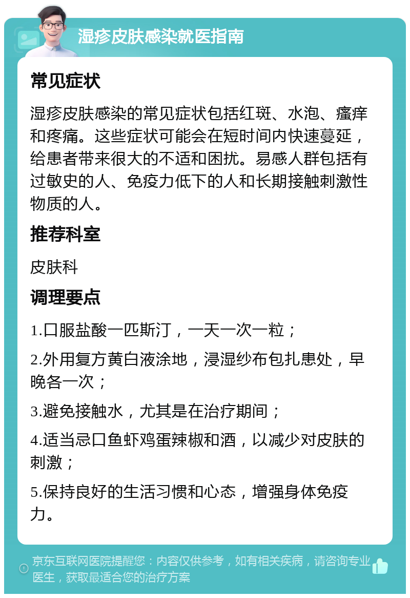 湿疹皮肤感染就医指南 常见症状 湿疹皮肤感染的常见症状包括红斑、水泡、瘙痒和疼痛。这些症状可能会在短时间内快速蔓延，给患者带来很大的不适和困扰。易感人群包括有过敏史的人、免疫力低下的人和长期接触刺激性物质的人。 推荐科室 皮肤科 调理要点 1.口服盐酸一匹斯汀，一天一次一粒； 2.外用复方黄白液涂地，浸湿纱布包扎患处，早晚各一次； 3.避免接触水，尤其是在治疗期间； 4.适当忌口鱼虾鸡蛋辣椒和酒，以减少对皮肤的刺激； 5.保持良好的生活习惯和心态，增强身体免疫力。