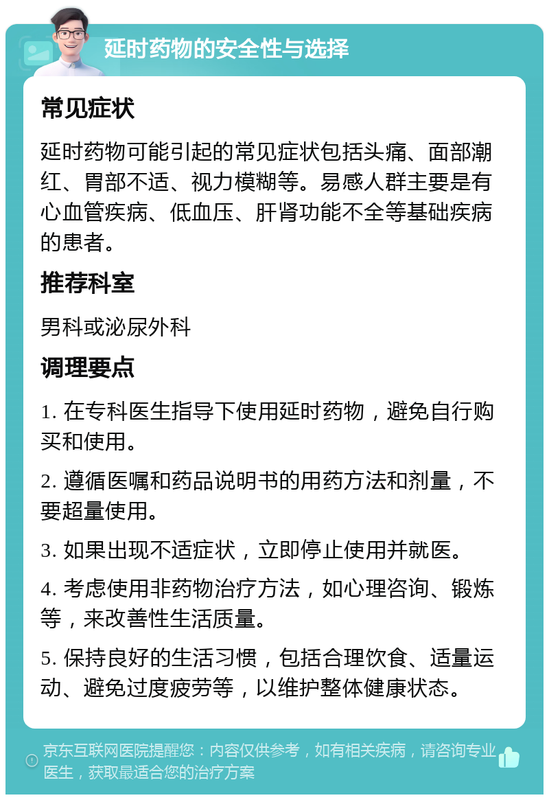 延时药物的安全性与选择 常见症状 延时药物可能引起的常见症状包括头痛、面部潮红、胃部不适、视力模糊等。易感人群主要是有心血管疾病、低血压、肝肾功能不全等基础疾病的患者。 推荐科室 男科或泌尿外科 调理要点 1. 在专科医生指导下使用延时药物，避免自行购买和使用。 2. 遵循医嘱和药品说明书的用药方法和剂量，不要超量使用。 3. 如果出现不适症状，立即停止使用并就医。 4. 考虑使用非药物治疗方法，如心理咨询、锻炼等，来改善性生活质量。 5. 保持良好的生活习惯，包括合理饮食、适量运动、避免过度疲劳等，以维护整体健康状态。