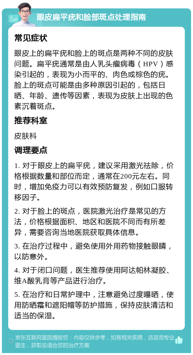 眼皮扁平疣和脸部斑点处理指南 常见症状 眼皮上的扁平疣和脸上的斑点是两种不同的皮肤问题。扁平疣通常是由人乳头瘤病毒（HPV）感染引起的，表现为小而平的、肉色或棕色的疣。脸上的斑点可能是由多种原因引起的，包括日晒、年龄、遗传等因素，表现为皮肤上出现的色素沉着斑点。 推荐科室 皮肤科 调理要点 1. 对于眼皮上的扁平疣，建议采用激光祛除，价格根据数量和部位而定，通常在200元左右。同时，增加免疫力可以有效预防复发，例如口服转移因子。 2. 对于脸上的斑点，医院激光治疗是常见的方法，价格根据面积、地区和医院不同而有所差异，需要咨询当地医院获取具体信息。 3. 在治疗过程中，避免使用外用药物接触眼睛，以防意外。 4. 对于闭口问题，医生推荐使用阿达帕林凝胶、维A酸乳膏等产品进行治疗。 5. 在治疗和日常护理中，注意避免过度曝晒，使用防晒霜和遮阳帽等防护措施，保持皮肤清洁和适当的保湿。