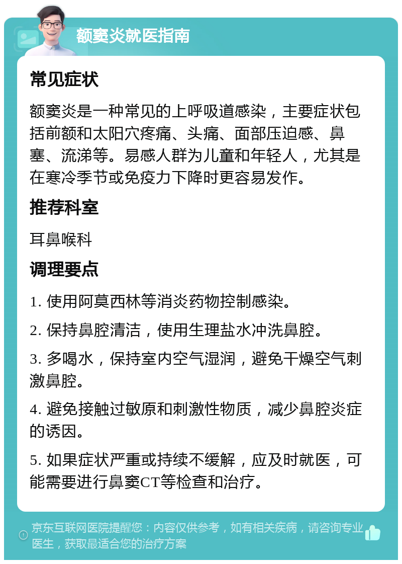 额窦炎就医指南 常见症状 额窦炎是一种常见的上呼吸道感染，主要症状包括前额和太阳穴疼痛、头痛、面部压迫感、鼻塞、流涕等。易感人群为儿童和年轻人，尤其是在寒冷季节或免疫力下降时更容易发作。 推荐科室 耳鼻喉科 调理要点 1. 使用阿莫西林等消炎药物控制感染。 2. 保持鼻腔清洁，使用生理盐水冲洗鼻腔。 3. 多喝水，保持室内空气湿润，避免干燥空气刺激鼻腔。 4. 避免接触过敏原和刺激性物质，减少鼻腔炎症的诱因。 5. 如果症状严重或持续不缓解，应及时就医，可能需要进行鼻窦CT等检查和治疗。