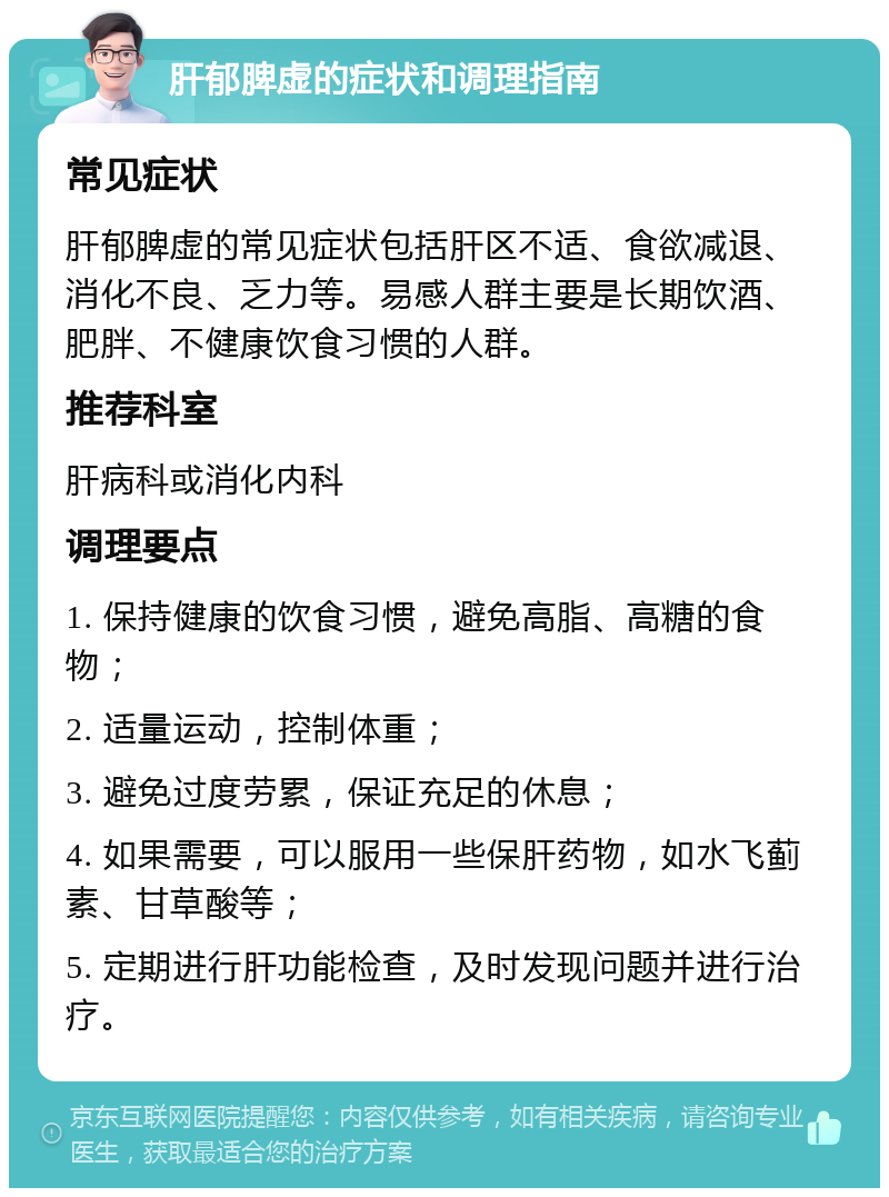 肝郁脾虚的症状和调理指南 常见症状 肝郁脾虚的常见症状包括肝区不适、食欲减退、消化不良、乏力等。易感人群主要是长期饮酒、肥胖、不健康饮食习惯的人群。 推荐科室 肝病科或消化内科 调理要点 1. 保持健康的饮食习惯，避免高脂、高糖的食物； 2. 适量运动，控制体重； 3. 避免过度劳累，保证充足的休息； 4. 如果需要，可以服用一些保肝药物，如水飞蓟素、甘草酸等； 5. 定期进行肝功能检查，及时发现问题并进行治疗。