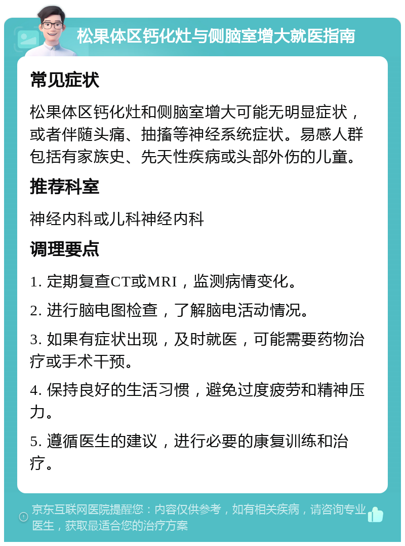 松果体区钙化灶与侧脑室增大就医指南 常见症状 松果体区钙化灶和侧脑室增大可能无明显症状，或者伴随头痛、抽搐等神经系统症状。易感人群包括有家族史、先天性疾病或头部外伤的儿童。 推荐科室 神经内科或儿科神经内科 调理要点 1. 定期复查CT或MRI，监测病情变化。 2. 进行脑电图检查，了解脑电活动情况。 3. 如果有症状出现，及时就医，可能需要药物治疗或手术干预。 4. 保持良好的生活习惯，避免过度疲劳和精神压力。 5. 遵循医生的建议，进行必要的康复训练和治疗。