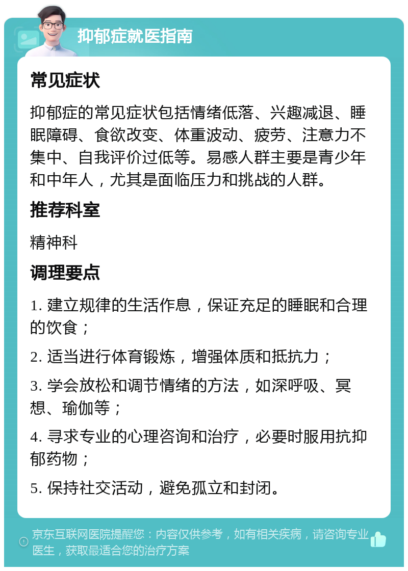 抑郁症就医指南 常见症状 抑郁症的常见症状包括情绪低落、兴趣减退、睡眠障碍、食欲改变、体重波动、疲劳、注意力不集中、自我评价过低等。易感人群主要是青少年和中年人，尤其是面临压力和挑战的人群。 推荐科室 精神科 调理要点 1. 建立规律的生活作息，保证充足的睡眠和合理的饮食； 2. 适当进行体育锻炼，增强体质和抵抗力； 3. 学会放松和调节情绪的方法，如深呼吸、冥想、瑜伽等； 4. 寻求专业的心理咨询和治疗，必要时服用抗抑郁药物； 5. 保持社交活动，避免孤立和封闭。