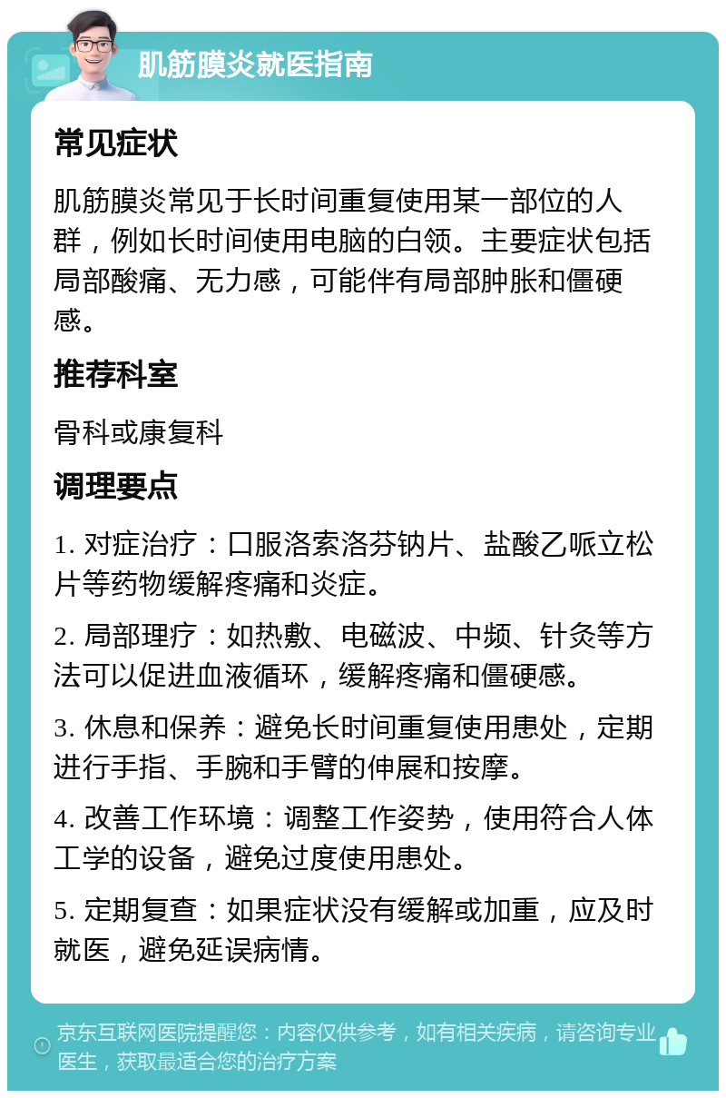 肌筋膜炎就医指南 常见症状 肌筋膜炎常见于长时间重复使用某一部位的人群，例如长时间使用电脑的白领。主要症状包括局部酸痛、无力感，可能伴有局部肿胀和僵硬感。 推荐科室 骨科或康复科 调理要点 1. 对症治疗：口服洛索洛芬钠片、盐酸乙哌立松片等药物缓解疼痛和炎症。 2. 局部理疗：如热敷、电磁波、中频、针灸等方法可以促进血液循环，缓解疼痛和僵硬感。 3. 休息和保养：避免长时间重复使用患处，定期进行手指、手腕和手臂的伸展和按摩。 4. 改善工作环境：调整工作姿势，使用符合人体工学的设备，避免过度使用患处。 5. 定期复查：如果症状没有缓解或加重，应及时就医，避免延误病情。