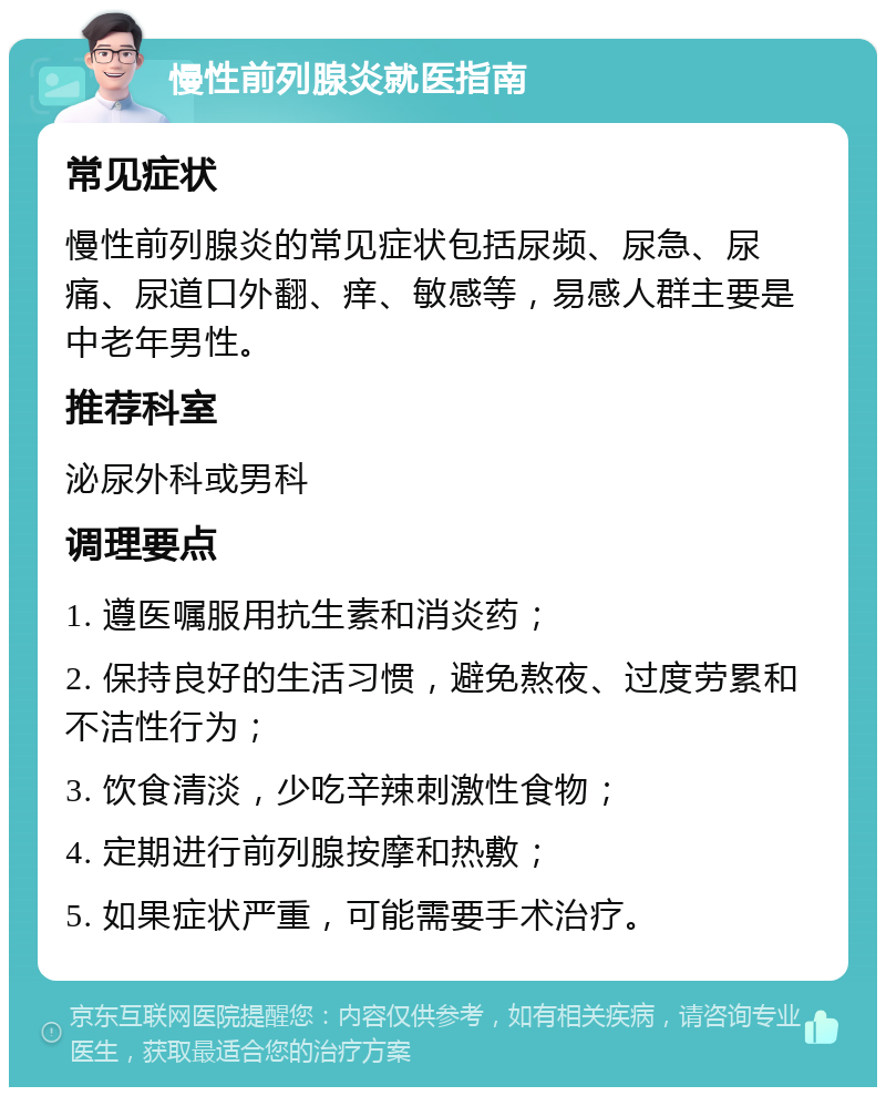 慢性前列腺炎就医指南 常见症状 慢性前列腺炎的常见症状包括尿频、尿急、尿痛、尿道口外翻、痒、敏感等，易感人群主要是中老年男性。 推荐科室 泌尿外科或男科 调理要点 1. 遵医嘱服用抗生素和消炎药； 2. 保持良好的生活习惯，避免熬夜、过度劳累和不洁性行为； 3. 饮食清淡，少吃辛辣刺激性食物； 4. 定期进行前列腺按摩和热敷； 5. 如果症状严重，可能需要手术治疗。