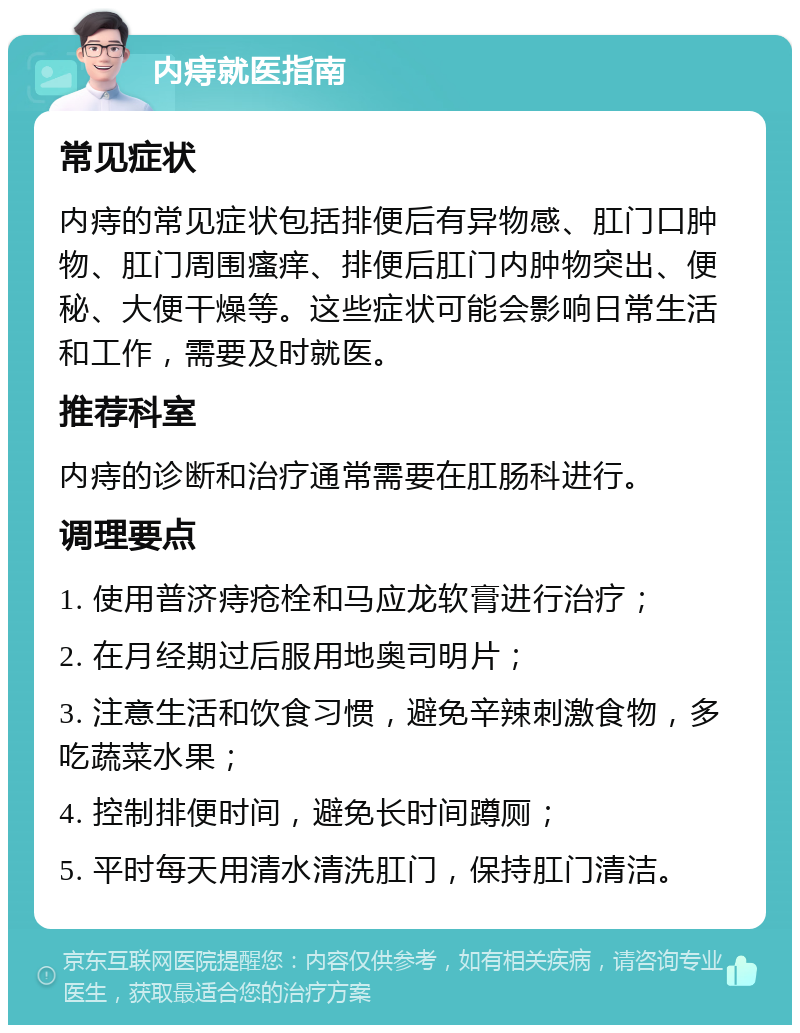 内痔就医指南 常见症状 内痔的常见症状包括排便后有异物感、肛门口肿物、肛门周围瘙痒、排便后肛门内肿物突出、便秘、大便干燥等。这些症状可能会影响日常生活和工作，需要及时就医。 推荐科室 内痔的诊断和治疗通常需要在肛肠科进行。 调理要点 1. 使用普济痔疮栓和马应龙软膏进行治疗； 2. 在月经期过后服用地奥司明片； 3. 注意生活和饮食习惯，避免辛辣刺激食物，多吃蔬菜水果； 4. 控制排便时间，避免长时间蹲厕； 5. 平时每天用清水清洗肛门，保持肛门清洁。