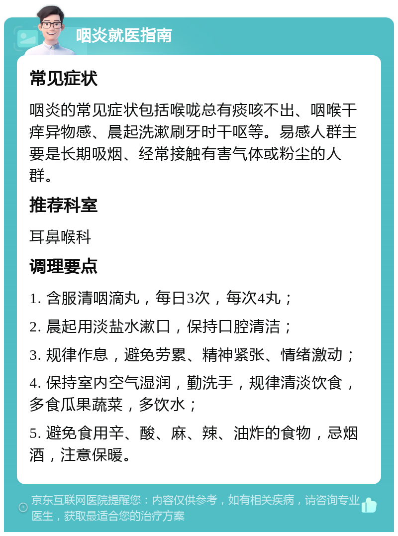 咽炎就医指南 常见症状 咽炎的常见症状包括喉咙总有痰咳不出、咽喉干痒异物感、晨起洗漱刷牙时干呕等。易感人群主要是长期吸烟、经常接触有害气体或粉尘的人群。 推荐科室 耳鼻喉科 调理要点 1. 含服清咽滴丸，每日3次，每次4丸； 2. 晨起用淡盐水漱口，保持口腔清洁； 3. 规律作息，避免劳累、精神紧张、情绪激动； 4. 保持室内空气湿润，勤洗手，规律清淡饮食，多食瓜果蔬菜，多饮水； 5. 避免食用辛、酸、麻、辣、油炸的食物，忌烟酒，注意保暖。