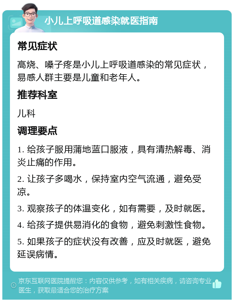 小儿上呼吸道感染就医指南 常见症状 高烧、嗓子疼是小儿上呼吸道感染的常见症状，易感人群主要是儿童和老年人。 推荐科室 儿科 调理要点 1. 给孩子服用蒲地蓝口服液，具有清热解毒、消炎止痛的作用。 2. 让孩子多喝水，保持室内空气流通，避免受凉。 3. 观察孩子的体温变化，如有需要，及时就医。 4. 给孩子提供易消化的食物，避免刺激性食物。 5. 如果孩子的症状没有改善，应及时就医，避免延误病情。