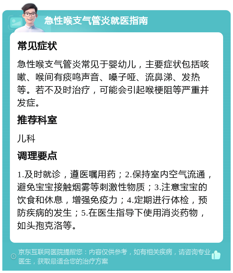 急性喉支气管炎就医指南 常见症状 急性喉支气管炎常见于婴幼儿，主要症状包括咳嗽、喉间有痰鸣声音、嗓子哑、流鼻涕、发热等。若不及时治疗，可能会引起喉梗阻等严重并发症。 推荐科室 儿科 调理要点 1.及时就诊，遵医嘱用药；2.保持室内空气流通，避免宝宝接触烟雾等刺激性物质；3.注意宝宝的饮食和休息，增强免疫力；4.定期进行体检，预防疾病的发生；5.在医生指导下使用消炎药物，如头孢克洛等。