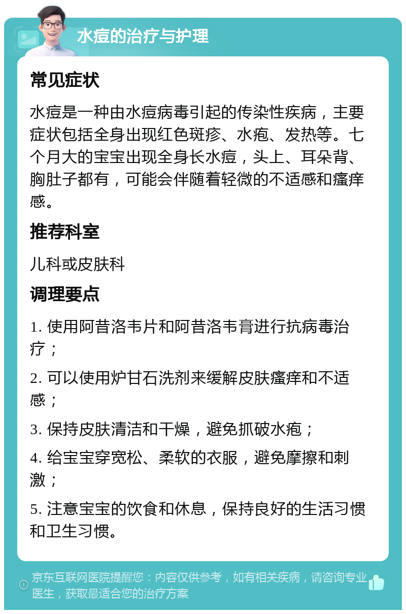 水痘的治疗与护理 常见症状 水痘是一种由水痘病毒引起的传染性疾病，主要症状包括全身出现红色斑疹、水疱、发热等。七个月大的宝宝出现全身长水痘，头上、耳朵背、胸肚子都有，可能会伴随着轻微的不适感和瘙痒感。 推荐科室 儿科或皮肤科 调理要点 1. 使用阿昔洛韦片和阿昔洛韦膏进行抗病毒治疗； 2. 可以使用炉甘石洗剂来缓解皮肤瘙痒和不适感； 3. 保持皮肤清洁和干燥，避免抓破水疱； 4. 给宝宝穿宽松、柔软的衣服，避免摩擦和刺激； 5. 注意宝宝的饮食和休息，保持良好的生活习惯和卫生习惯。