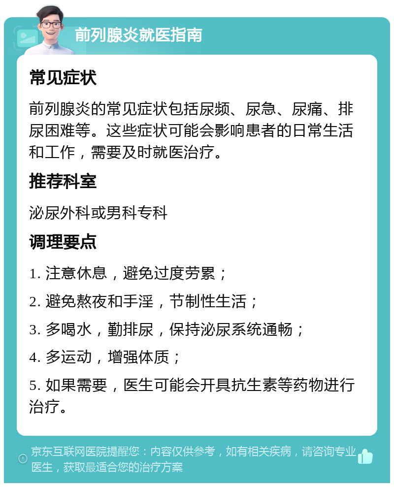 前列腺炎就医指南 常见症状 前列腺炎的常见症状包括尿频、尿急、尿痛、排尿困难等。这些症状可能会影响患者的日常生活和工作，需要及时就医治疗。 推荐科室 泌尿外科或男科专科 调理要点 1. 注意休息，避免过度劳累； 2. 避免熬夜和手淫，节制性生活； 3. 多喝水，勤排尿，保持泌尿系统通畅； 4. 多运动，增强体质； 5. 如果需要，医生可能会开具抗生素等药物进行治疗。