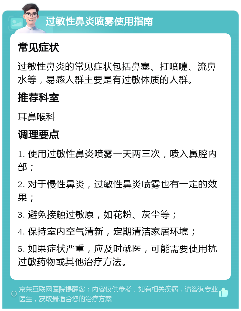 过敏性鼻炎喷雾使用指南 常见症状 过敏性鼻炎的常见症状包括鼻塞、打喷嚏、流鼻水等，易感人群主要是有过敏体质的人群。 推荐科室 耳鼻喉科 调理要点 1. 使用过敏性鼻炎喷雾一天两三次，喷入鼻腔内部； 2. 对于慢性鼻炎，过敏性鼻炎喷雾也有一定的效果； 3. 避免接触过敏原，如花粉、灰尘等； 4. 保持室内空气清新，定期清洁家居环境； 5. 如果症状严重，应及时就医，可能需要使用抗过敏药物或其他治疗方法。