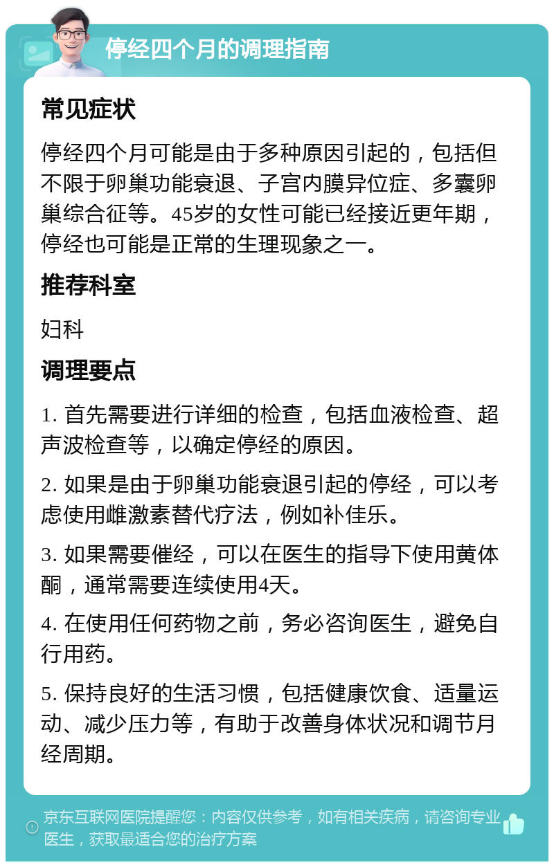 停经四个月的调理指南 常见症状 停经四个月可能是由于多种原因引起的，包括但不限于卵巢功能衰退、子宫内膜异位症、多囊卵巢综合征等。45岁的女性可能已经接近更年期，停经也可能是正常的生理现象之一。 推荐科室 妇科 调理要点 1. 首先需要进行详细的检查，包括血液检查、超声波检查等，以确定停经的原因。 2. 如果是由于卵巢功能衰退引起的停经，可以考虑使用雌激素替代疗法，例如补佳乐。 3. 如果需要催经，可以在医生的指导下使用黄体酮，通常需要连续使用4天。 4. 在使用任何药物之前，务必咨询医生，避免自行用药。 5. 保持良好的生活习惯，包括健康饮食、适量运动、减少压力等，有助于改善身体状况和调节月经周期。