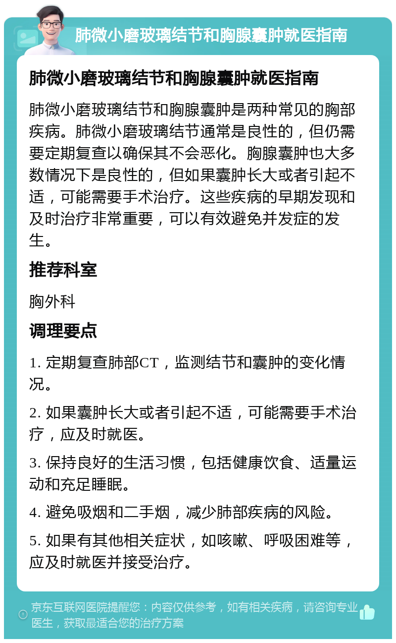 肺微小磨玻璃结节和胸腺囊肿就医指南 肺微小磨玻璃结节和胸腺囊肿就医指南 肺微小磨玻璃结节和胸腺囊肿是两种常见的胸部疾病。肺微小磨玻璃结节通常是良性的，但仍需要定期复查以确保其不会恶化。胸腺囊肿也大多数情况下是良性的，但如果囊肿长大或者引起不适，可能需要手术治疗。这些疾病的早期发现和及时治疗非常重要，可以有效避免并发症的发生。 推荐科室 胸外科 调理要点 1. 定期复查肺部CT，监测结节和囊肿的变化情况。 2. 如果囊肿长大或者引起不适，可能需要手术治疗，应及时就医。 3. 保持良好的生活习惯，包括健康饮食、适量运动和充足睡眠。 4. 避免吸烟和二手烟，减少肺部疾病的风险。 5. 如果有其他相关症状，如咳嗽、呼吸困难等，应及时就医并接受治疗。