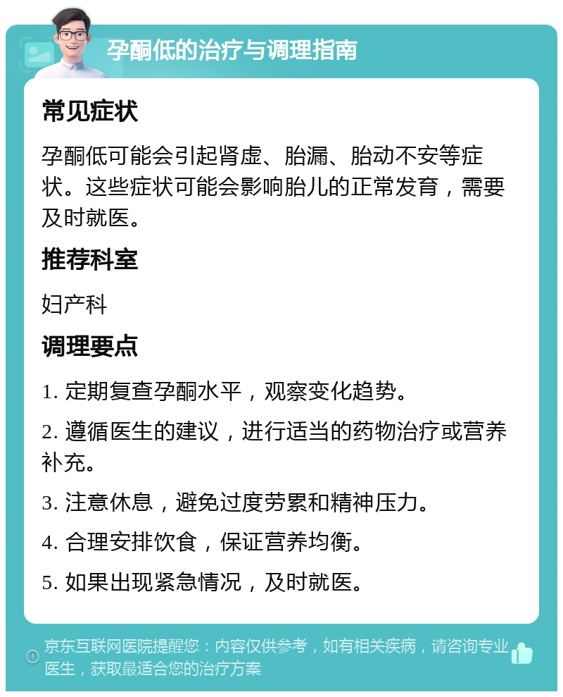 孕酮低的治疗与调理指南 常见症状 孕酮低可能会引起肾虚、胎漏、胎动不安等症状。这些症状可能会影响胎儿的正常发育，需要及时就医。 推荐科室 妇产科 调理要点 1. 定期复查孕酮水平，观察变化趋势。 2. 遵循医生的建议，进行适当的药物治疗或营养补充。 3. 注意休息，避免过度劳累和精神压力。 4. 合理安排饮食，保证营养均衡。 5. 如果出现紧急情况，及时就医。