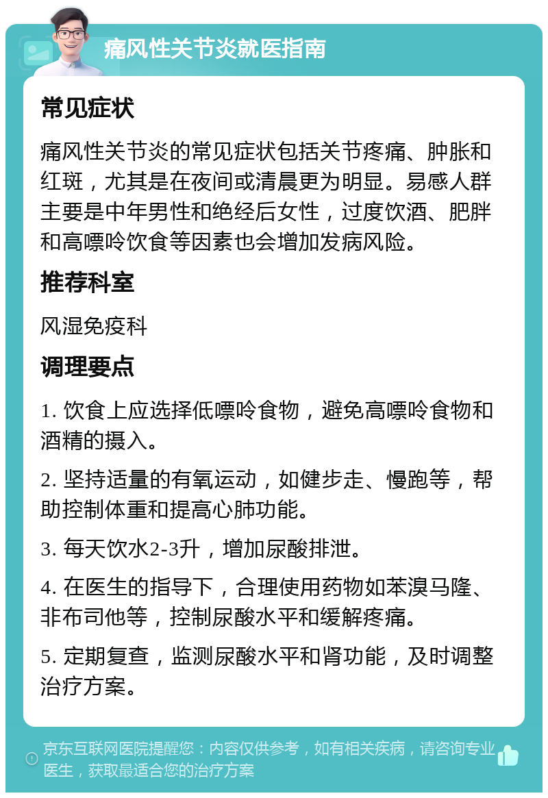 痛风性关节炎就医指南 常见症状 痛风性关节炎的常见症状包括关节疼痛、肿胀和红斑，尤其是在夜间或清晨更为明显。易感人群主要是中年男性和绝经后女性，过度饮酒、肥胖和高嘌呤饮食等因素也会增加发病风险。 推荐科室 风湿免疫科 调理要点 1. 饮食上应选择低嘌呤食物，避免高嘌呤食物和酒精的摄入。 2. 坚持适量的有氧运动，如健步走、慢跑等，帮助控制体重和提高心肺功能。 3. 每天饮水2-3升，增加尿酸排泄。 4. 在医生的指导下，合理使用药物如苯溴马隆、非布司他等，控制尿酸水平和缓解疼痛。 5. 定期复查，监测尿酸水平和肾功能，及时调整治疗方案。