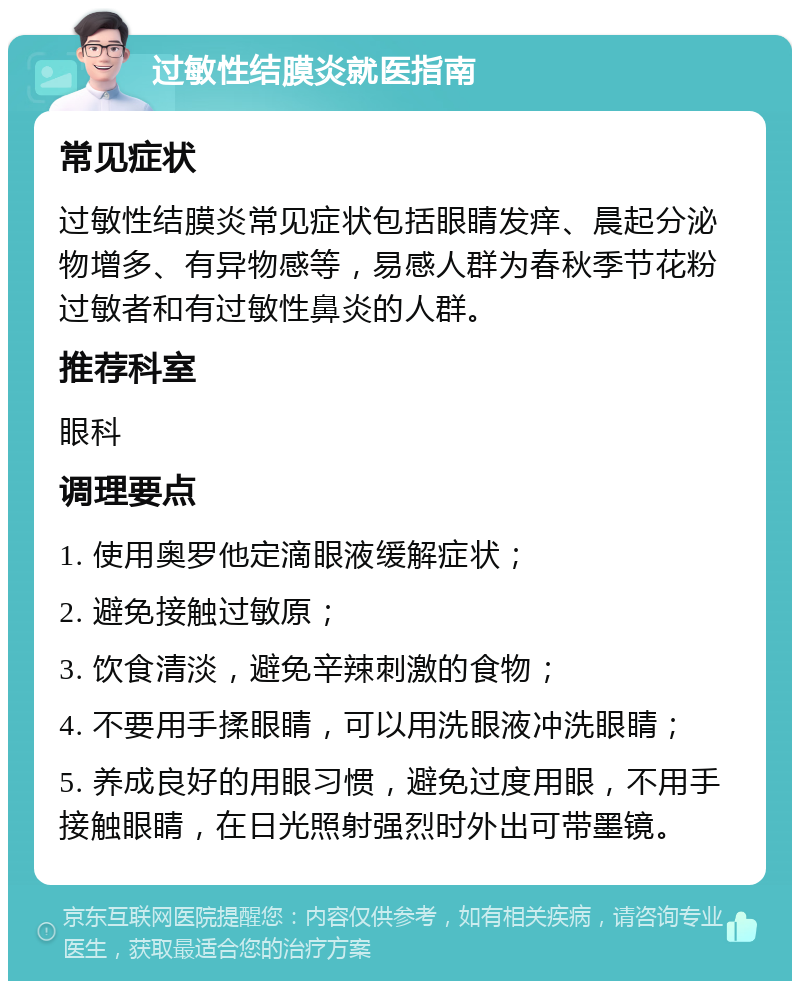 过敏性结膜炎就医指南 常见症状 过敏性结膜炎常见症状包括眼睛发痒、晨起分泌物增多、有异物感等，易感人群为春秋季节花粉过敏者和有过敏性鼻炎的人群。 推荐科室 眼科 调理要点 1. 使用奥罗他定滴眼液缓解症状； 2. 避免接触过敏原； 3. 饮食清淡，避免辛辣刺激的食物； 4. 不要用手揉眼睛，可以用洗眼液冲洗眼睛； 5. 养成良好的用眼习惯，避免过度用眼，不用手接触眼睛，在日光照射强烈时外出可带墨镜。