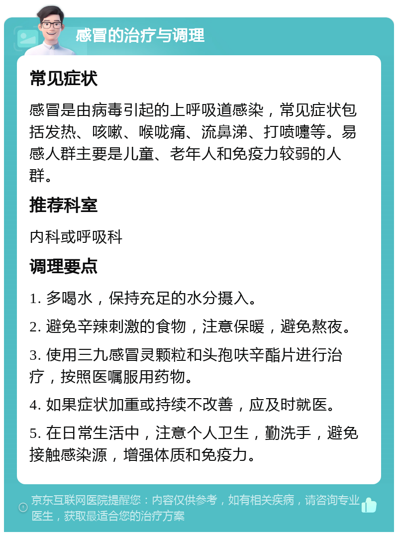 感冒的治疗与调理 常见症状 感冒是由病毒引起的上呼吸道感染，常见症状包括发热、咳嗽、喉咙痛、流鼻涕、打喷嚏等。易感人群主要是儿童、老年人和免疫力较弱的人群。 推荐科室 内科或呼吸科 调理要点 1. 多喝水，保持充足的水分摄入。 2. 避免辛辣刺激的食物，注意保暖，避免熬夜。 3. 使用三九感冒灵颗粒和头孢呋辛酯片进行治疗，按照医嘱服用药物。 4. 如果症状加重或持续不改善，应及时就医。 5. 在日常生活中，注意个人卫生，勤洗手，避免接触感染源，增强体质和免疫力。