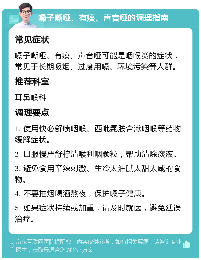 嗓子嘶哑、有痰、声音哑的调理指南 常见症状 嗓子嘶哑、有痰、声音哑可能是咽喉炎的症状，常见于长期吸烟、过度用嗓、环境污染等人群。 推荐科室 耳鼻喉科 调理要点 1. 使用快必舒喷咽喉、西吡氯胺含漱咽喉等药物缓解症状。 2. 口服慢严舒柠清喉利咽颗粒，帮助清除痰液。 3. 避免食用辛辣刺激、生冷太油腻太甜太咸的食物。 4. 不要抽烟喝酒熬夜，保护嗓子健康。 5. 如果症状持续或加重，请及时就医，避免延误治疗。