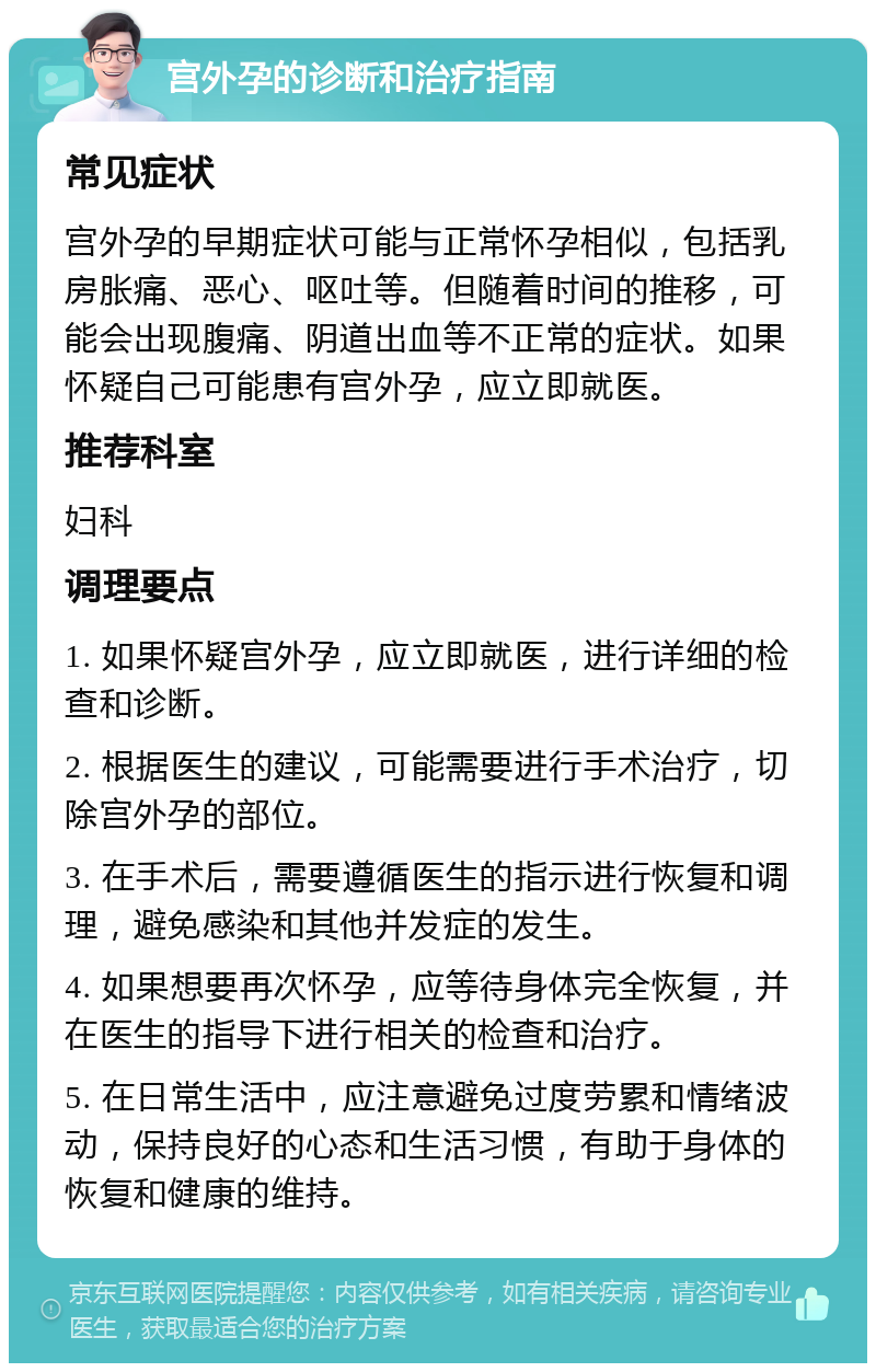 宫外孕的诊断和治疗指南 常见症状 宫外孕的早期症状可能与正常怀孕相似，包括乳房胀痛、恶心、呕吐等。但随着时间的推移，可能会出现腹痛、阴道出血等不正常的症状。如果怀疑自己可能患有宫外孕，应立即就医。 推荐科室 妇科 调理要点 1. 如果怀疑宫外孕，应立即就医，进行详细的检查和诊断。 2. 根据医生的建议，可能需要进行手术治疗，切除宫外孕的部位。 3. 在手术后，需要遵循医生的指示进行恢复和调理，避免感染和其他并发症的发生。 4. 如果想要再次怀孕，应等待身体完全恢复，并在医生的指导下进行相关的检查和治疗。 5. 在日常生活中，应注意避免过度劳累和情绪波动，保持良好的心态和生活习惯，有助于身体的恢复和健康的维持。