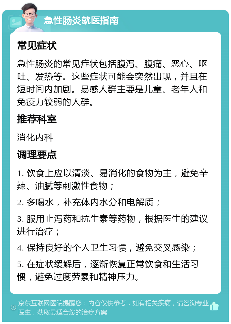 急性肠炎就医指南 常见症状 急性肠炎的常见症状包括腹泻、腹痛、恶心、呕吐、发热等。这些症状可能会突然出现，并且在短时间内加剧。易感人群主要是儿童、老年人和免疫力较弱的人群。 推荐科室 消化内科 调理要点 1. 饮食上应以清淡、易消化的食物为主，避免辛辣、油腻等刺激性食物； 2. 多喝水，补充体内水分和电解质； 3. 服用止泻药和抗生素等药物，根据医生的建议进行治疗； 4. 保持良好的个人卫生习惯，避免交叉感染； 5. 在症状缓解后，逐渐恢复正常饮食和生活习惯，避免过度劳累和精神压力。