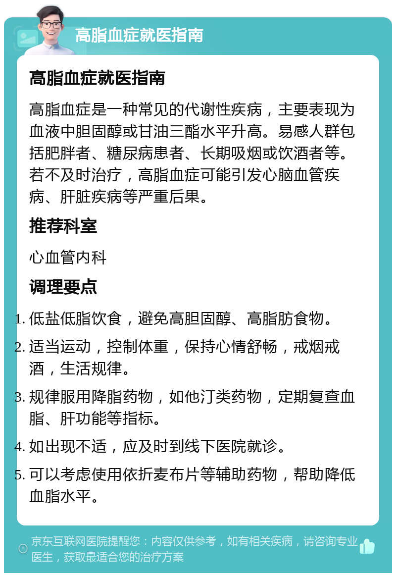 高脂血症就医指南 高脂血症就医指南 高脂血症是一种常见的代谢性疾病，主要表现为血液中胆固醇或甘油三酯水平升高。易感人群包括肥胖者、糖尿病患者、长期吸烟或饮酒者等。若不及时治疗，高脂血症可能引发心脑血管疾病、肝脏疾病等严重后果。 推荐科室 心血管内科 调理要点 低盐低脂饮食，避免高胆固醇、高脂肪食物。 适当运动，控制体重，保持心情舒畅，戒烟戒酒，生活规律。 规律服用降脂药物，如他汀类药物，定期复查血脂、肝功能等指标。 如出现不适，应及时到线下医院就诊。 可以考虑使用依折麦布片等辅助药物，帮助降低血脂水平。