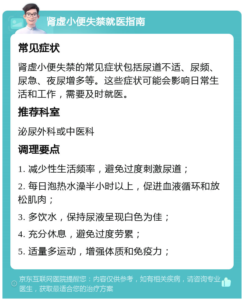 肾虚小便失禁就医指南 常见症状 肾虚小便失禁的常见症状包括尿道不适、尿频、尿急、夜尿增多等。这些症状可能会影响日常生活和工作，需要及时就医。 推荐科室 泌尿外科或中医科 调理要点 1. 减少性生活频率，避免过度刺激尿道； 2. 每日泡热水澡半小时以上，促进血液循环和放松肌肉； 3. 多饮水，保持尿液呈现白色为佳； 4. 充分休息，避免过度劳累； 5. 适量多运动，增强体质和免疫力；