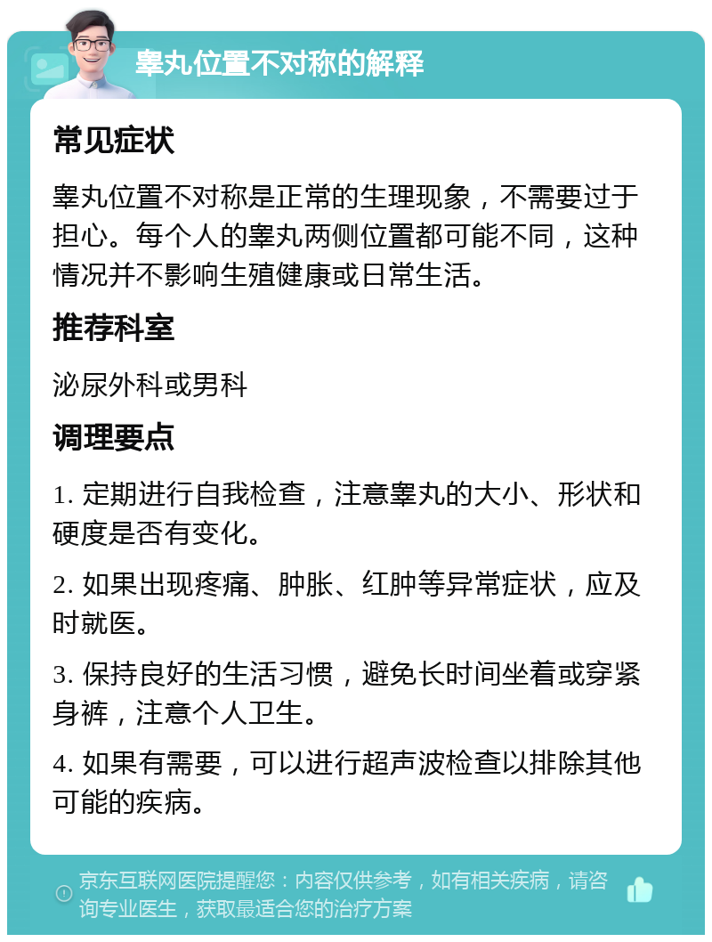 睾丸位置不对称的解释 常见症状 睾丸位置不对称是正常的生理现象，不需要过于担心。每个人的睾丸两侧位置都可能不同，这种情况并不影响生殖健康或日常生活。 推荐科室 泌尿外科或男科 调理要点 1. 定期进行自我检查，注意睾丸的大小、形状和硬度是否有变化。 2. 如果出现疼痛、肿胀、红肿等异常症状，应及时就医。 3. 保持良好的生活习惯，避免长时间坐着或穿紧身裤，注意个人卫生。 4. 如果有需要，可以进行超声波检查以排除其他可能的疾病。