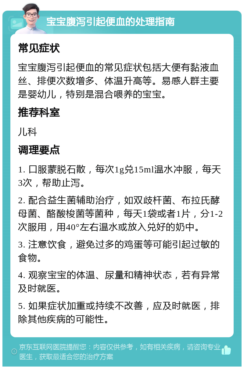 宝宝腹泻引起便血的处理指南 常见症状 宝宝腹泻引起便血的常见症状包括大便有黏液血丝、排便次数增多、体温升高等。易感人群主要是婴幼儿，特别是混合喂养的宝宝。 推荐科室 儿科 调理要点 1. 口服蒙脱石散，每次1g兑15ml温水冲服，每天3次，帮助止泻。 2. 配合益生菌辅助治疗，如双歧杆菌、布拉氏酵母菌、酪酸梭菌等菌种，每天1袋或者1片，分1-2次服用，用40°左右温水或放入兑好的奶中。 3. 注意饮食，避免过多的鸡蛋等可能引起过敏的食物。 4. 观察宝宝的体温、尿量和精神状态，若有异常及时就医。 5. 如果症状加重或持续不改善，应及时就医，排除其他疾病的可能性。