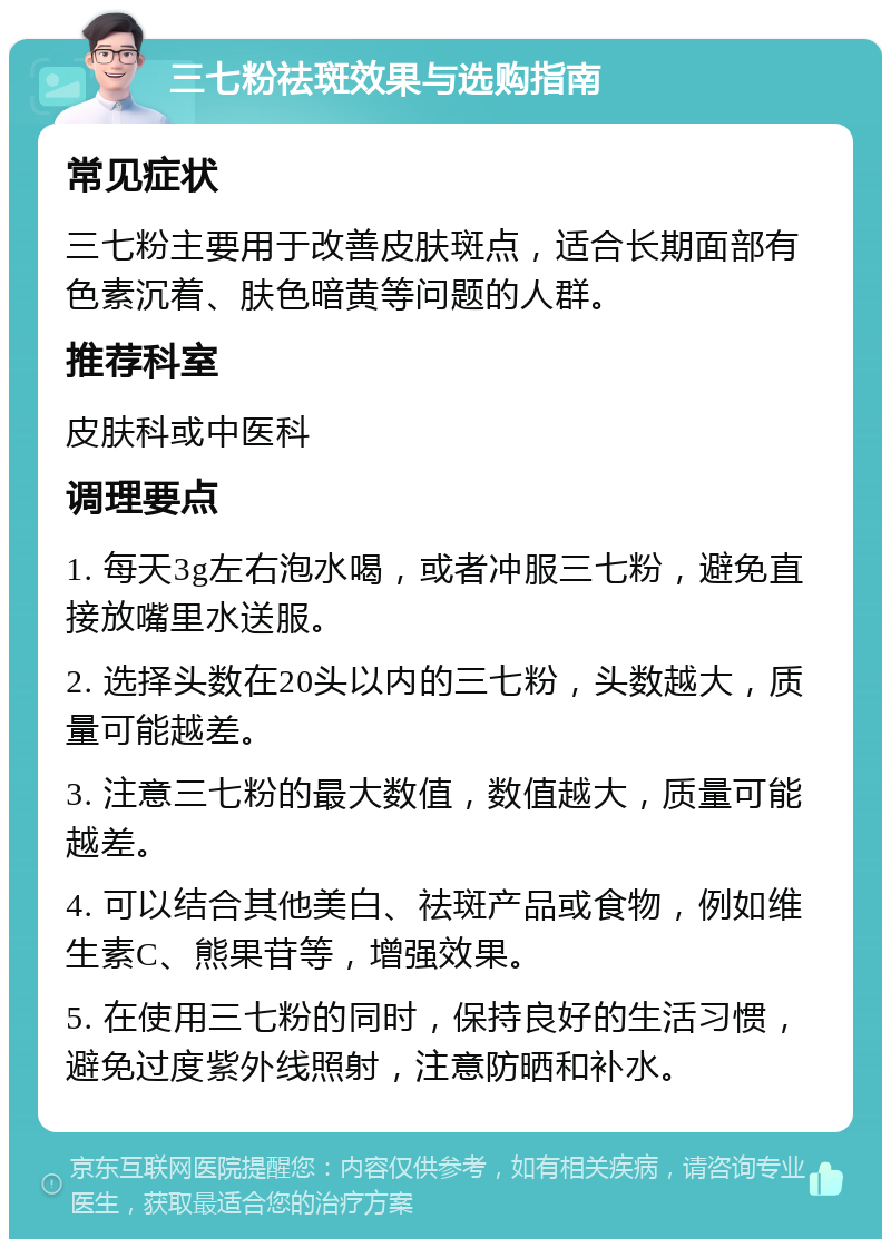 三七粉祛斑效果与选购指南 常见症状 三七粉主要用于改善皮肤斑点，适合长期面部有色素沉着、肤色暗黄等问题的人群。 推荐科室 皮肤科或中医科 调理要点 1. 每天3g左右泡水喝，或者冲服三七粉，避免直接放嘴里水送服。 2. 选择头数在20头以内的三七粉，头数越大，质量可能越差。 3. 注意三七粉的最大数值，数值越大，质量可能越差。 4. 可以结合其他美白、祛斑产品或食物，例如维生素C、熊果苷等，增强效果。 5. 在使用三七粉的同时，保持良好的生活习惯，避免过度紫外线照射，注意防晒和补水。