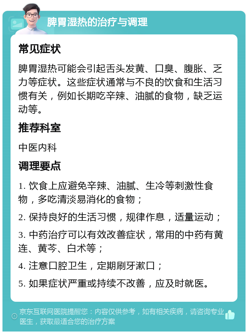 脾胃湿热的治疗与调理 常见症状 脾胃湿热可能会引起舌头发黄、口臭、腹胀、乏力等症状。这些症状通常与不良的饮食和生活习惯有关，例如长期吃辛辣、油腻的食物，缺乏运动等。 推荐科室 中医内科 调理要点 1. 饮食上应避免辛辣、油腻、生冷等刺激性食物，多吃清淡易消化的食物； 2. 保持良好的生活习惯，规律作息，适量运动； 3. 中药治疗可以有效改善症状，常用的中药有黄连、黄芩、白术等； 4. 注意口腔卫生，定期刷牙漱口； 5. 如果症状严重或持续不改善，应及时就医。