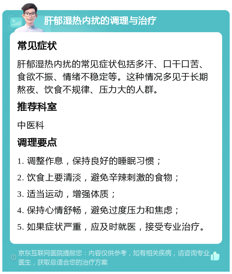 肝郁湿热内扰的调理与治疗 常见症状 肝郁湿热内扰的常见症状包括多汗、口干口苦、食欲不振、情绪不稳定等。这种情况多见于长期熬夜、饮食不规律、压力大的人群。 推荐科室 中医科 调理要点 1. 调整作息，保持良好的睡眠习惯； 2. 饮食上要清淡，避免辛辣刺激的食物； 3. 适当运动，增强体质； 4. 保持心情舒畅，避免过度压力和焦虑； 5. 如果症状严重，应及时就医，接受专业治疗。