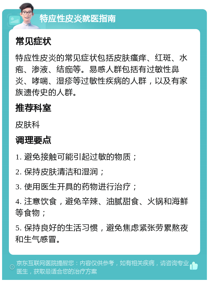 特应性皮炎就医指南 常见症状 特应性皮炎的常见症状包括皮肤瘙痒、红斑、水疱、渗液、结痂等。易感人群包括有过敏性鼻炎、哮喘、湿疹等过敏性疾病的人群，以及有家族遗传史的人群。 推荐科室 皮肤科 调理要点 1. 避免接触可能引起过敏的物质； 2. 保持皮肤清洁和湿润； 3. 使用医生开具的药物进行治疗； 4. 注意饮食，避免辛辣、油腻甜食、火锅和海鲜等食物； 5. 保持良好的生活习惯，避免焦虑紧张劳累熬夜和生气感冒。