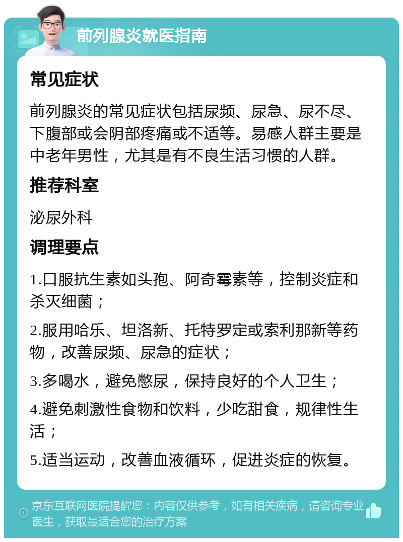 前列腺炎就医指南 常见症状 前列腺炎的常见症状包括尿频、尿急、尿不尽、下腹部或会阴部疼痛或不适等。易感人群主要是中老年男性，尤其是有不良生活习惯的人群。 推荐科室 泌尿外科 调理要点 1.口服抗生素如头孢、阿奇霉素等，控制炎症和杀灭细菌； 2.服用哈乐、坦洛新、托特罗定或索利那新等药物，改善尿频、尿急的症状； 3.多喝水，避免憋尿，保持良好的个人卫生； 4.避免刺激性食物和饮料，少吃甜食，规律性生活； 5.适当运动，改善血液循环，促进炎症的恢复。