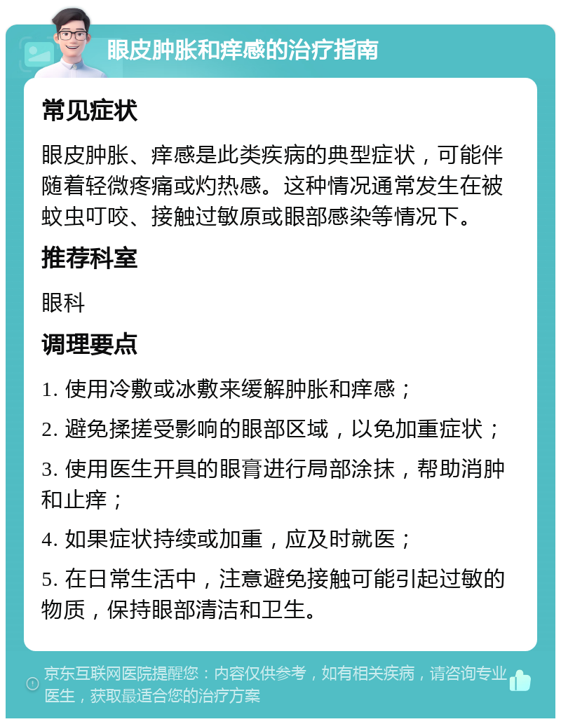 眼皮肿胀和痒感的治疗指南 常见症状 眼皮肿胀、痒感是此类疾病的典型症状，可能伴随着轻微疼痛或灼热感。这种情况通常发生在被蚊虫叮咬、接触过敏原或眼部感染等情况下。 推荐科室 眼科 调理要点 1. 使用冷敷或冰敷来缓解肿胀和痒感； 2. 避免揉搓受影响的眼部区域，以免加重症状； 3. 使用医生开具的眼膏进行局部涂抹，帮助消肿和止痒； 4. 如果症状持续或加重，应及时就医； 5. 在日常生活中，注意避免接触可能引起过敏的物质，保持眼部清洁和卫生。