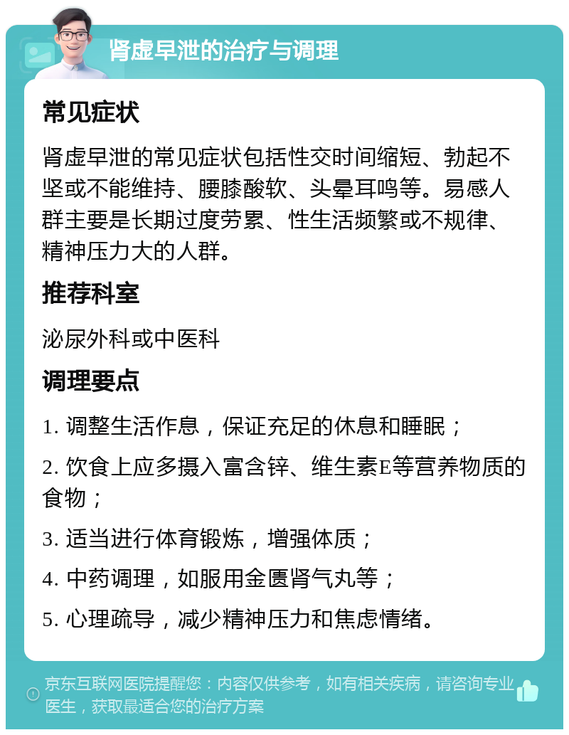 肾虚早泄的治疗与调理 常见症状 肾虚早泄的常见症状包括性交时间缩短、勃起不坚或不能维持、腰膝酸软、头晕耳鸣等。易感人群主要是长期过度劳累、性生活频繁或不规律、精神压力大的人群。 推荐科室 泌尿外科或中医科 调理要点 1. 调整生活作息，保证充足的休息和睡眠； 2. 饮食上应多摄入富含锌、维生素E等营养物质的食物； 3. 适当进行体育锻炼，增强体质； 4. 中药调理，如服用金匮肾气丸等； 5. 心理疏导，减少精神压力和焦虑情绪。