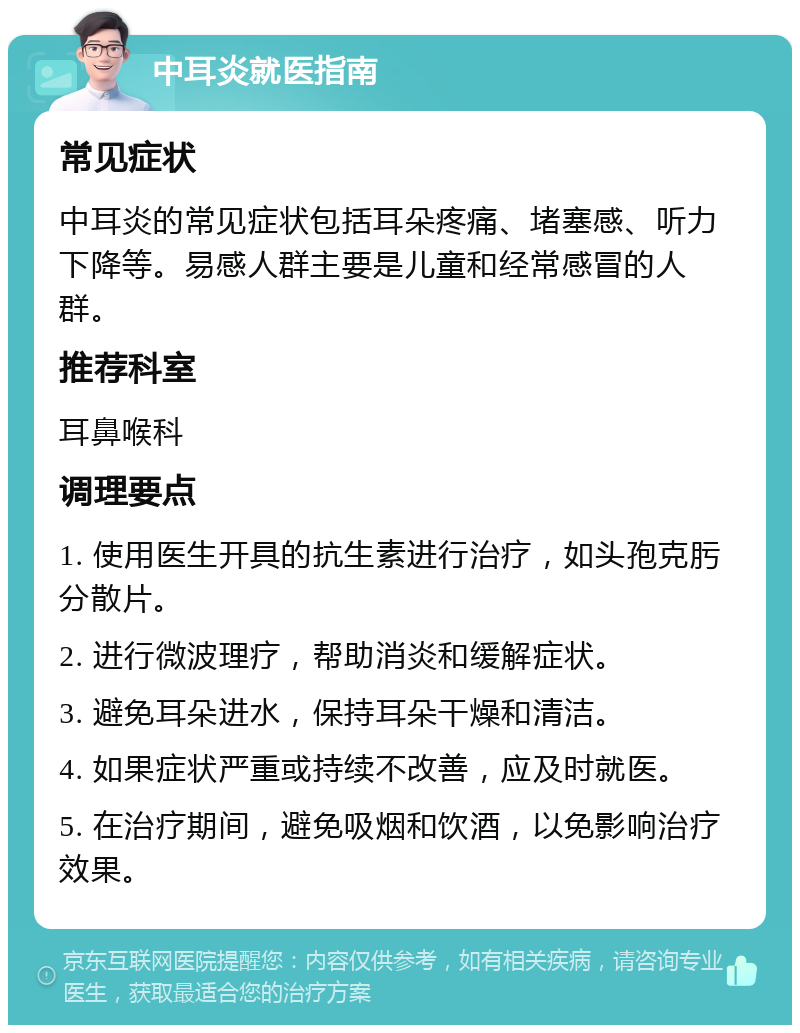 中耳炎就医指南 常见症状 中耳炎的常见症状包括耳朵疼痛、堵塞感、听力下降等。易感人群主要是儿童和经常感冒的人群。 推荐科室 耳鼻喉科 调理要点 1. 使用医生开具的抗生素进行治疗，如头孢克肟分散片。 2. 进行微波理疗，帮助消炎和缓解症状。 3. 避免耳朵进水，保持耳朵干燥和清洁。 4. 如果症状严重或持续不改善，应及时就医。 5. 在治疗期间，避免吸烟和饮酒，以免影响治疗效果。