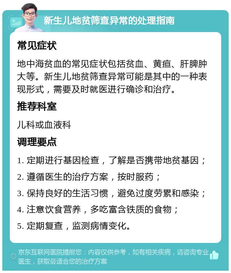 新生儿地贫筛查异常的处理指南 常见症状 地中海贫血的常见症状包括贫血、黄疸、肝脾肿大等。新生儿地贫筛查异常可能是其中的一种表现形式，需要及时就医进行确诊和治疗。 推荐科室 儿科或血液科 调理要点 1. 定期进行基因检查，了解是否携带地贫基因； 2. 遵循医生的治疗方案，按时服药； 3. 保持良好的生活习惯，避免过度劳累和感染； 4. 注意饮食营养，多吃富含铁质的食物； 5. 定期复查，监测病情变化。