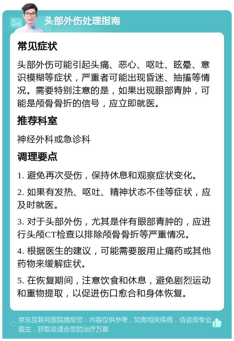 头部外伤处理指南 常见症状 头部外伤可能引起头痛、恶心、呕吐、眩晕、意识模糊等症状，严重者可能出现昏迷、抽搐等情况。需要特别注意的是，如果出现眼部青肿，可能是颅骨骨折的信号，应立即就医。 推荐科室 神经外科或急诊科 调理要点 1. 避免再次受伤，保持休息和观察症状变化。 2. 如果有发热、呕吐、精神状态不佳等症状，应及时就医。 3. 对于头部外伤，尤其是伴有眼部青肿的，应进行头颅CT检查以排除颅骨骨折等严重情况。 4. 根据医生的建议，可能需要服用止痛药或其他药物来缓解症状。 5. 在恢复期间，注意饮食和休息，避免剧烈运动和重物提取，以促进伤口愈合和身体恢复。