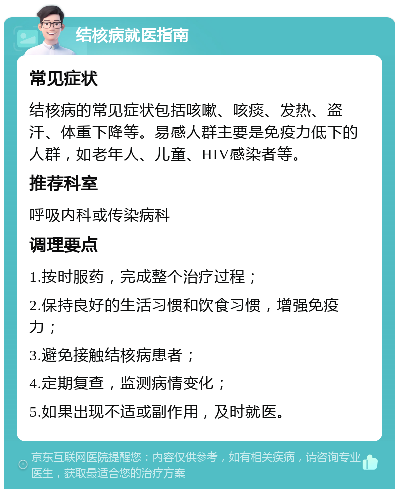 结核病就医指南 常见症状 结核病的常见症状包括咳嗽、咳痰、发热、盗汗、体重下降等。易感人群主要是免疫力低下的人群，如老年人、儿童、HIV感染者等。 推荐科室 呼吸内科或传染病科 调理要点 1.按时服药，完成整个治疗过程； 2.保持良好的生活习惯和饮食习惯，增强免疫力； 3.避免接触结核病患者； 4.定期复查，监测病情变化； 5.如果出现不适或副作用，及时就医。