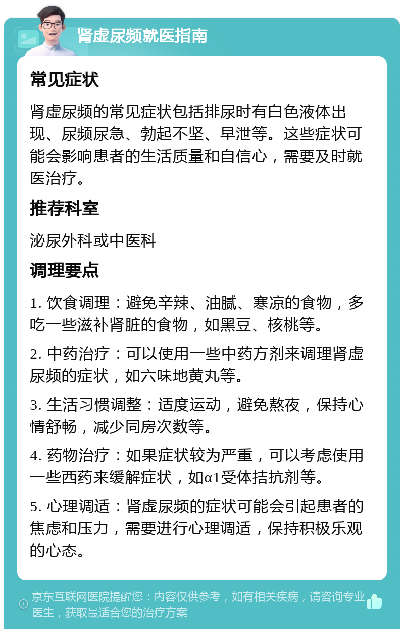 肾虚尿频就医指南 常见症状 肾虚尿频的常见症状包括排尿时有白色液体出现、尿频尿急、勃起不坚、早泄等。这些症状可能会影响患者的生活质量和自信心，需要及时就医治疗。 推荐科室 泌尿外科或中医科 调理要点 1. 饮食调理：避免辛辣、油腻、寒凉的食物，多吃一些滋补肾脏的食物，如黑豆、核桃等。 2. 中药治疗：可以使用一些中药方剂来调理肾虚尿频的症状，如六味地黄丸等。 3. 生活习惯调整：适度运动，避免熬夜，保持心情舒畅，减少同房次数等。 4. 药物治疗：如果症状较为严重，可以考虑使用一些西药来缓解症状，如α1受体拮抗剂等。 5. 心理调适：肾虚尿频的症状可能会引起患者的焦虑和压力，需要进行心理调适，保持积极乐观的心态。