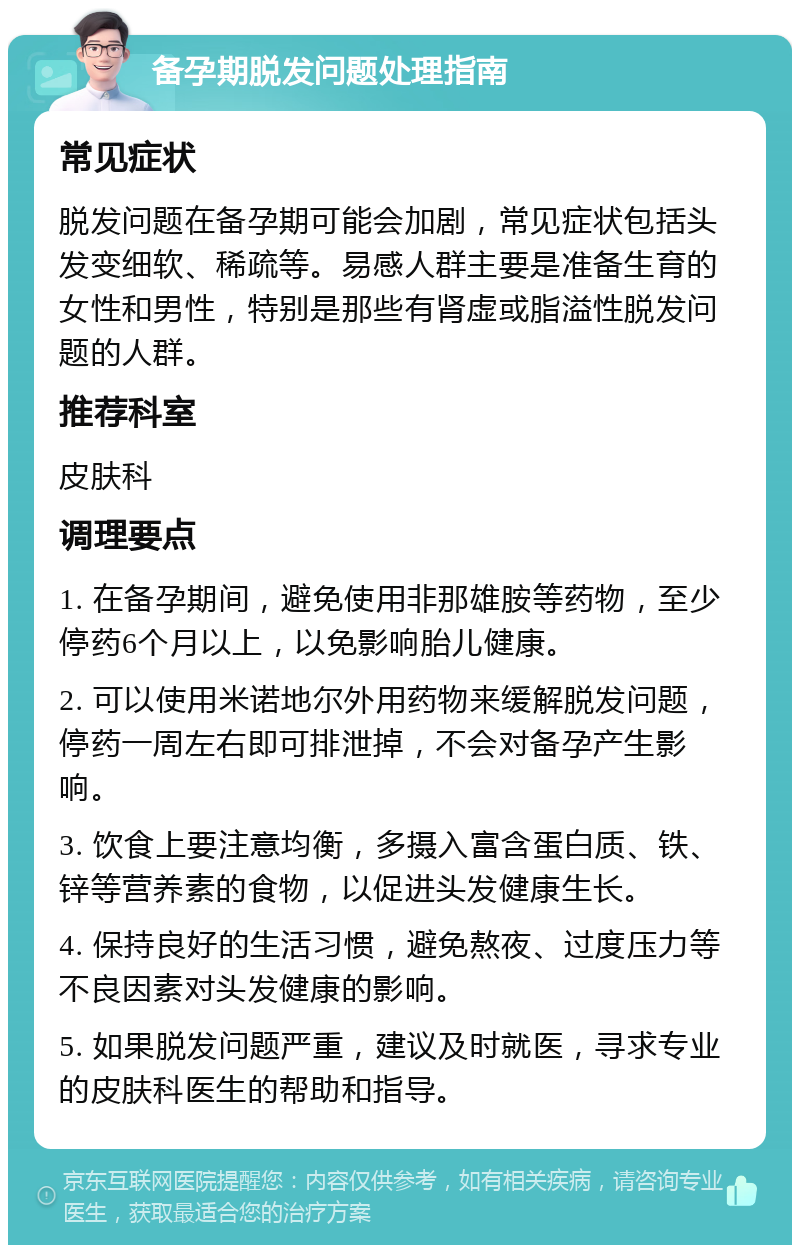 备孕期脱发问题处理指南 常见症状 脱发问题在备孕期可能会加剧，常见症状包括头发变细软、稀疏等。易感人群主要是准备生育的女性和男性，特别是那些有肾虚或脂溢性脱发问题的人群。 推荐科室 皮肤科 调理要点 1. 在备孕期间，避免使用非那雄胺等药物，至少停药6个月以上，以免影响胎儿健康。 2. 可以使用米诺地尔外用药物来缓解脱发问题，停药一周左右即可排泄掉，不会对备孕产生影响。 3. 饮食上要注意均衡，多摄入富含蛋白质、铁、锌等营养素的食物，以促进头发健康生长。 4. 保持良好的生活习惯，避免熬夜、过度压力等不良因素对头发健康的影响。 5. 如果脱发问题严重，建议及时就医，寻求专业的皮肤科医生的帮助和指导。