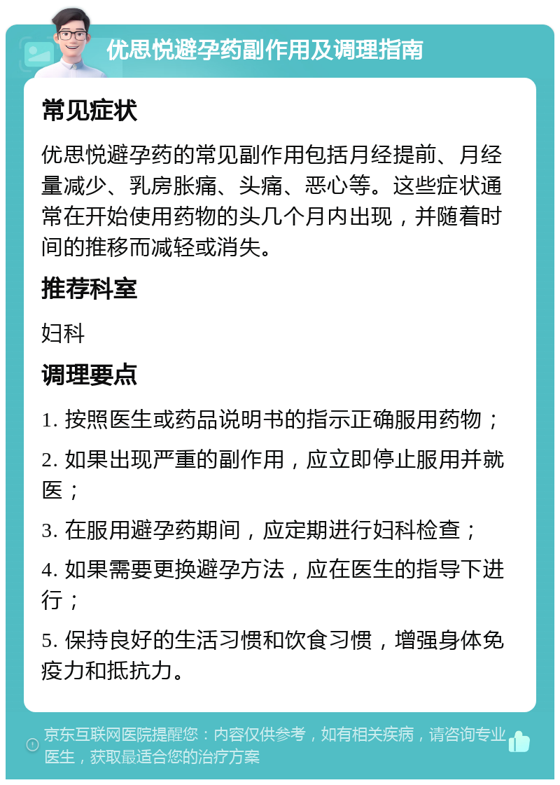 优思悦避孕药副作用及调理指南 常见症状 优思悦避孕药的常见副作用包括月经提前、月经量减少、乳房胀痛、头痛、恶心等。这些症状通常在开始使用药物的头几个月内出现，并随着时间的推移而减轻或消失。 推荐科室 妇科 调理要点 1. 按照医生或药品说明书的指示正确服用药物； 2. 如果出现严重的副作用，应立即停止服用并就医； 3. 在服用避孕药期间，应定期进行妇科检查； 4. 如果需要更换避孕方法，应在医生的指导下进行； 5. 保持良好的生活习惯和饮食习惯，增强身体免疫力和抵抗力。