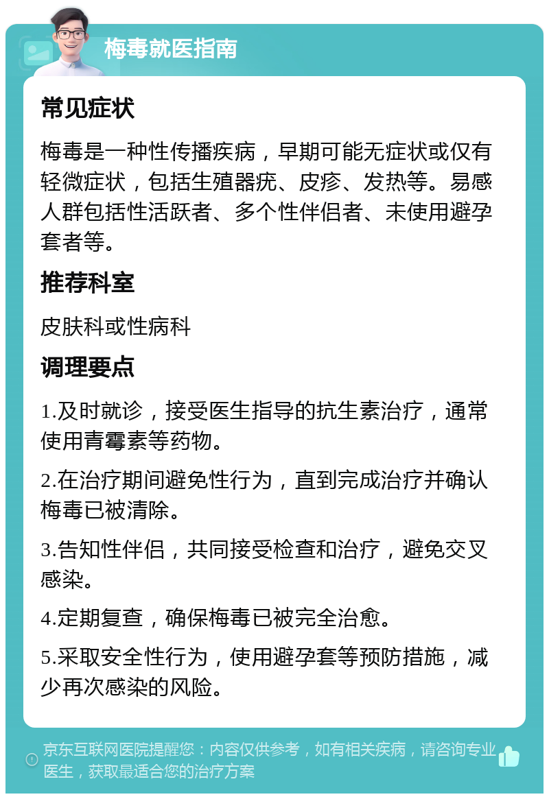 梅毒就医指南 常见症状 梅毒是一种性传播疾病，早期可能无症状或仅有轻微症状，包括生殖器疣、皮疹、发热等。易感人群包括性活跃者、多个性伴侣者、未使用避孕套者等。 推荐科室 皮肤科或性病科 调理要点 1.及时就诊，接受医生指导的抗生素治疗，通常使用青霉素等药物。 2.在治疗期间避免性行为，直到完成治疗并确认梅毒已被清除。 3.告知性伴侣，共同接受检查和治疗，避免交叉感染。 4.定期复查，确保梅毒已被完全治愈。 5.采取安全性行为，使用避孕套等预防措施，减少再次感染的风险。