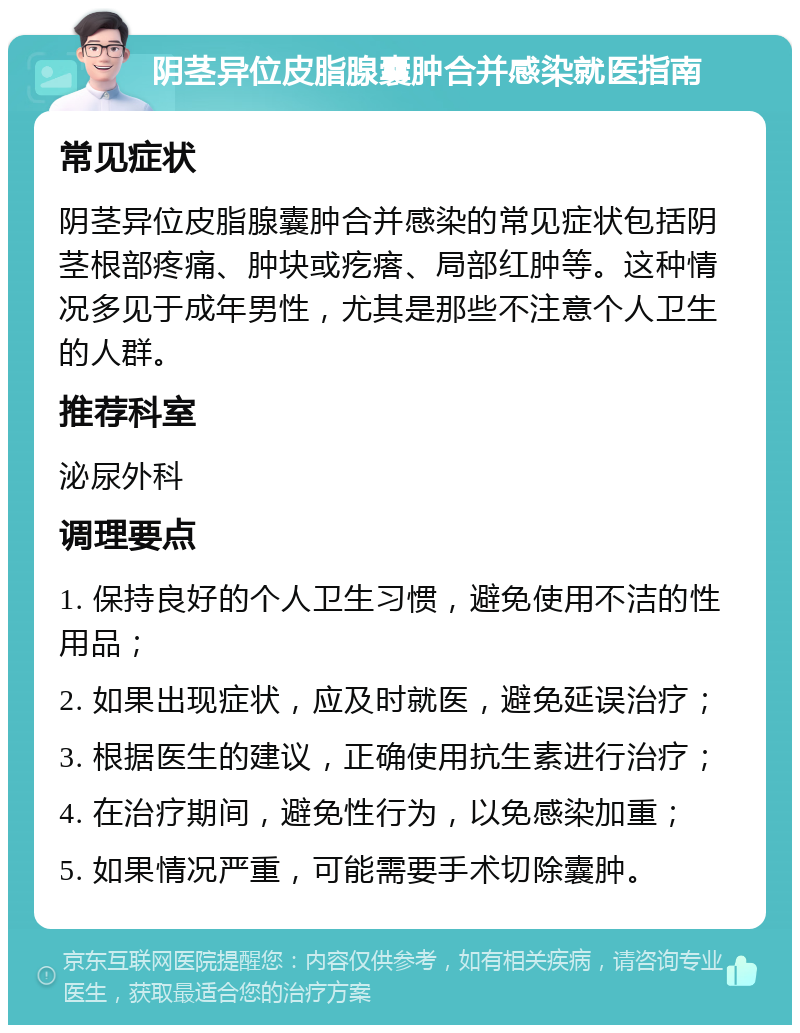 阴茎异位皮脂腺囊肿合并感染就医指南 常见症状 阴茎异位皮脂腺囊肿合并感染的常见症状包括阴茎根部疼痛、肿块或疙瘩、局部红肿等。这种情况多见于成年男性，尤其是那些不注意个人卫生的人群。 推荐科室 泌尿外科 调理要点 1. 保持良好的个人卫生习惯，避免使用不洁的性用品； 2. 如果出现症状，应及时就医，避免延误治疗； 3. 根据医生的建议，正确使用抗生素进行治疗； 4. 在治疗期间，避免性行为，以免感染加重； 5. 如果情况严重，可能需要手术切除囊肿。